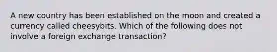 A new country has been established on the moon and created a currency called cheesybits. Which of the following does not involve a foreign exchange transaction?