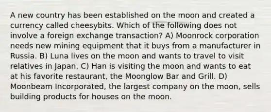 A new country has been established on the moon and created a currency called cheesybits. Which of the following does not involve a foreign exchange transaction? A) Moonrock corporation needs new mining equipment that it buys from a manufacturer in Russia. B) Luna lives on the moon and wants to travel to visit relatives in Japan. C) Han is visiting the moon and wants to eat at his favorite restaurant, the Moonglow Bar and Grill. D) Moonbeam Incorporated, the largest company on the moon, sells building products for houses on the moon.