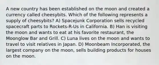 A new country has been established on the moon and created a currency called cheesybits. Which of the following represents a supply of cheesybits? A) Spacejunk Corporation sells recycled spacecraft parts to Rockets-R-Us in California. B) Han is visiting the moon and wants to eat at his favorite restaurant, the Moonglow Bar and Grill. C) Luna lives on the moon and wants to travel to visit relatives in Japan. D) Moonbeam Incorporated, the largest company on the moon, sells building products for houses on the moon.