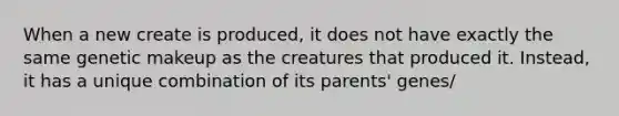 When a new create is produced, it does not have exactly the same genetic makeup as the creatures that produced it. Instead, it has a unique combination of its parents' genes/