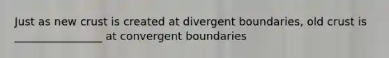 Just as new crust is created at divergent boundaries, old crust is ________________ at convergent boundaries