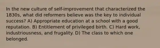 In the new culture of self-improvement that characterized the 1830s, what did reformers believe was the key to individual success? A) Appropriate education at a school with a good reputation. B) Entitlement of privileged birth. C) Hard work, industriousness, and frugality. D) The class to which one belonged.