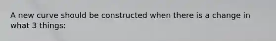 A new curve should be constructed when there is a change in what 3 things: