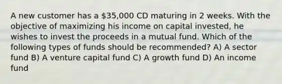 A new customer has a 35,000 CD maturing in 2 weeks. With the objective of maximizing his income on capital invested, he wishes to invest the proceeds in a mutual fund. Which of the following types of funds should be recommended? A) A sector fund B) A venture capital fund C) A growth fund D) An income fund