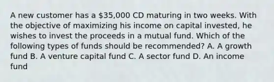 A new customer has a 35,000 CD maturing in two weeks. With the objective of maximizing his income on capital invested, he wishes to invest the proceeds in a mutual fund. Which of the following types of funds should be recommended? A. A growth fund B. A venture capital fund C. A sector fund D. An income fund