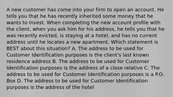 A new customer has come into your firm to open an account. He tells you that he has recently inherited some money that he wants to invest. When completing the new account profile with the client, when you ask him for his address, he tells you that he was recently evicted, is staying at a hotel, and has no current address until he locates a new apartment. Which statement is BEST about this situation? A. The address to be used for Customer Identification purposes is the client's last known residence address B. The address to be used for Customer Identification purposes is the address of a close relative C. The address to be used for Customer Identification purposes is a P.O. Box D. The address to be used for Customer Identification purposes is the address of the hotel