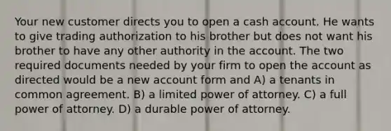 Your new customer directs you to open a cash account. He wants to give trading authorization to his brother but does not want his brother to have any other authority in the account. The two required documents needed by your firm to open the account as directed would be a new account form and A) a tenants in common agreement. B) a limited power of attorney. C) a full power of attorney. D) a durable power of attorney.