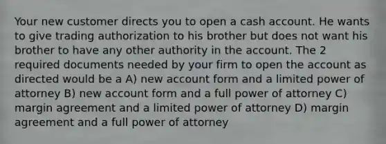 Your new customer directs you to open a cash account. He wants to give trading authorization to his brother but does not want his brother to have any other authority in the account. The 2 required documents needed by your firm to open the account as directed would be a A) new account form and a limited power of attorney B) new account form and a full power of attorney C) margin agreement and a limited power of attorney D) margin agreement and a full power of attorney