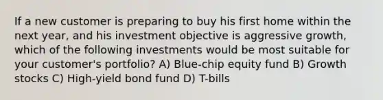 If a new customer is preparing to buy his first home within the next year, and his investment objective is aggressive growth, which of the following investments would be most suitable for your customer's portfolio? A) Blue-chip equity fund B) Growth stocks C) High-yield bond fund D) T-bills