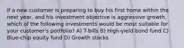 If a new customer is preparing to buy his first home within the next year, and his investment objective is aggressive growth, which of the following investments would be most suitable for your customer's portfolio? A) T-bills B) High-yield bond fund C) Blue-chip equity fund D) Growth stocks