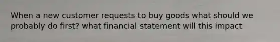 When a new customer requests to buy goods what should we probably do first? what financial statement will this impact