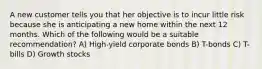 A new customer tells you that her objective is to incur little risk because she is anticipating a new home within the next 12 months. Which of the following would be a suitable recommendation? A) High-yield corporate bonds B) T-bonds C) T-bills D) Growth stocks