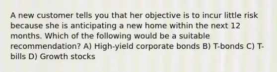 A new customer tells you that her objective is to incur little risk because she is anticipating a new home within the next 12 months. Which of the following would be a suitable recommendation? A) High-yield <a href='https://www.questionai.com/knowledge/kOzbkAj0qq-corporate-bonds' class='anchor-knowledge'>corporate bonds</a> B) T-bonds C) T-bills D) <a href='https://www.questionai.com/knowledge/k7BLFMeFMZ-growth-stocks' class='anchor-knowledge'>growth stocks</a>