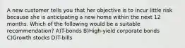 A new customer tells you that her objective is to incur little risk because she is anticipating a new home within the next 12 months. Which of the following would be a suitable recommendation? A)T-bonds B)High-yield corporate bonds C)Growth stocks D)T-bills