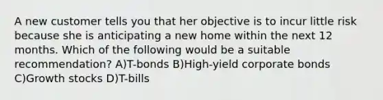 A new customer tells you that her objective is to incur little risk because she is anticipating a new home within the next 12 months. Which of the following would be a suitable recommendation? A)T-bonds B)High-yield corporate bonds C)Growth stocks D)T-bills