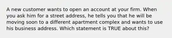 A new customer wants to open an account at your firm. When you ask him for a street address, he tells you that he will be moving soon to a different apartment complex and wants to use his business address. Which statement is TRUE about this?