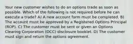 Your new customer wishes to do an options trade as soon as possible. Which of the following is not required before he can execute a trade? A) A new account form must be completed. B) The account must be approved by a Registered Options Principal (ROP). C) The customer must be sent or given an Options Clearing Corporation (OCC) disclosure booklet. D) The customer must sign and return the options agreement.