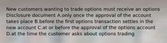 New customers wanting to trade options must receive an options Disclosure document A.only once the approval of the account takes place B.before the first options transaction settles in the new account C.at or before the approval of the options account D.at the time the customer asks about options trading