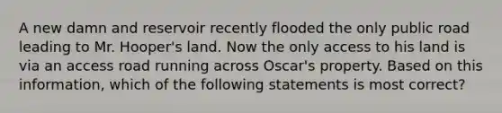 A new damn and reservoir recently flooded the only public road leading to Mr. Hooper's land. Now the only access to his land is via an access road running across Oscar's property. Based on this information, which of the following statements is most correct?