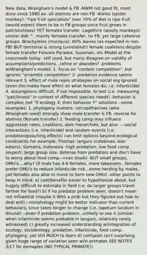 New data, Wrangham's model & FB -NWM not good fit, most done since 1980 ex: all atelines are non-FB -Ateles (spider monkey): "ripe fruit specialists" over 70% of diet is ripe fruit (would expect them to be in FB groups since fruit grows in patches/trees) YET females transfer -Lagothrix (woolly monkeys): similar diet ^, mainly females transfer, no FB, yet large cohesive groups -Brachyteles (muriquis): 60% leaves (as expected in non-FB) BUT territorial & strong (unrelated!) female coalitions despite female transfer Folivore Paradox, Sussman, etc Model at the crossroads today -still used, but many disagree on validity of assumptions/predictions...refine or abandon? -problems w/Wrangham's model: 1. focus on "contest competition", but ignores "scramble competition" 2. predation evidence seems relevant 3. effect of male repro strategies on social org ignored (even tho males have effect on what females do, i.e. infanticide) 4. assumptions difficult, if not impossible, to test (i.e. measuring "patchiness" in context of different species needs) -behavior is complex; not "if ecology X, then behavior Y" solutions --some examples: 1. phylogeny matters: cercopithecines (who Wrangham used) strongly show male transfer & FB, reverse for atelines (female transfer) 2. feeding comp may influece aggression rates, coalitions, dom hierarchies, but also: ---social interactions (i.e. infanticide) and random events (i.e. predation/poaching effects) can limit options beyond ecological constraints For example: Thomas' langurs (colobines, lear-eaters); Sumatra, Indonesia -high predation, low food comp (expect: large group size, defense from predators and don't have to worry about food comp-->van Shaik) -BUT small groups, OMU's....why? (if male has 4-6 females, more takeovers...females prefer OMU's to reduce infanticide risk...some herding by males, yet females also able to move to form new OMU) -other points to keep in mind: a) cost/benefits easier to hypothesize about, but hugely difficult to estimate in field (i.e. do larger groups travel farther for food?) b) if no predator problem seen, doesn't mean not influential (maybe it WAS a prob but they figured out how to deal w/it) --morphology might be better indicator than current behaviors, since takes longer to change (i.e. tapetum lucidum in dirunal) --even if predation problem, unlikely to see it (similar: when infanticide seems probable in langurs, relatively rarely witnessed) c) greatly increased understanding w/integration of ecology, sociobiology, predation, infanticide, food comp, phylogeny, yet still MUCH to learn d) confusion isn't surprising given huge range of variation seen w/in primates SEE NOTES 3/17 for exmaples (NO TYPICAL PRIMATE!)