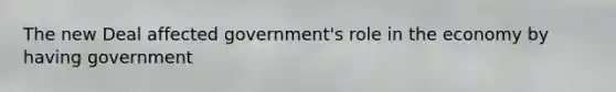 The new Deal affected government's role in the economy by having government