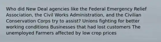 Who did New Deal agencies like the Federal Emergency Relief Association, the Civil Works Administration, and the Civilian Conservation Corps try to assist? Unions fighting for better working conditions Businesses that had lost customers The unemployed Farmers affected by low crop prices