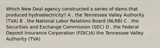 Which New Deal agency constructed a series of dams that produced hydroelectricity? A . the Tennessee Valley Authority (TVA) B . the National Labor Relations Board (NLRB) C . the Securities and Exchange Commission (SEC) D . the Federal Deposit Insurance Corporation (FDIC)A) the Tennessee Valley Authority (TVA)