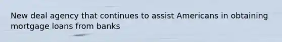 New deal agency that continues to assist Americans in obtaining mortgage loans from banks