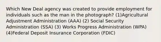 Which New Deal agency was created to provide employment for individuals such as the man in the photograph? (1)Agricultural Adjustment Administration (AAA) (2) Social Security Administration (SSA) (3) Works Progress Administration (WPA) (4)Federal Deposit Insurance Corporation (FDIC)