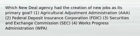 Which New Deal agency had the creation of new jobs as its primary goal? (1) Agricultural Adjustment Administration (AAA) (2) Federal Deposit Insurance Corporation (FDIC) (3) Securities and Exchange Commission (SEC) (4) Works Progress Administration (WPA)