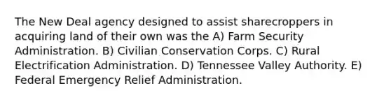 The New Deal agency designed to assist sharecroppers in acquiring land of their own was the A) Farm Security Administration. B) Civilian Conservation Corps. C) Rural Electrification Administration. D) Tennessee Valley Authority. E) Federal Emergency Relief Administration.