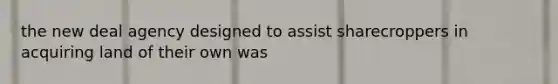 the new deal agency designed to assist sharecroppers in acquiring land of their own was