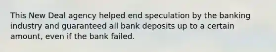 This New Deal agency helped end speculation by the banking industry and guaranteed all bank deposits up to a certain amount, even if the bank failed.