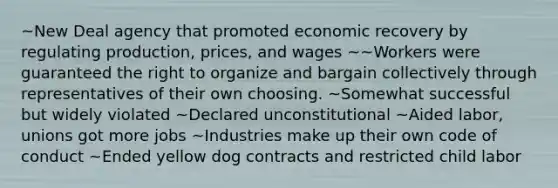 ~New Deal agency that promoted economic recovery by regulating production, prices, and wages ~~Workers were guaranteed the right to organize and bargain collectively through representatives of their own choosing. ~Somewhat successful but widely violated ~Declared unconstitutional ~Aided labor, unions got more jobs ~Industries make up their own code of conduct ~Ended yellow dog contracts and restricted child labor