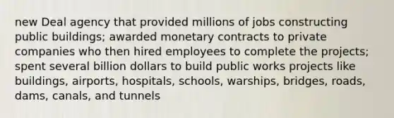 new Deal agency that provided millions of jobs constructing public buildings; awarded monetary contracts to private companies who then hired employees to complete the projects; spent several billion dollars to build public works projects like buildings, airports, hospitals, schools, warships, bridges, roads, dams, canals, and tunnels