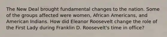 The New Deal brought fundamental changes to the nation. Some of the groups affected were women, African Americans, and American Indians. How did Eleanor Roosevelt change the role of the First Lady during Franklin D. Roosevelt's time in office?