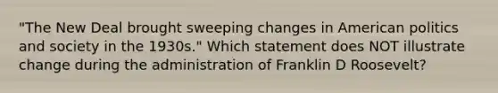 "The New Deal brought sweeping changes in American politics and society in the 1930s." Which statement does NOT illustrate change during the administration of Franklin D Roosevelt?