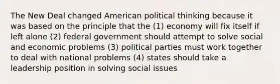 The New Deal changed American political thinking because it was based on the principle that the (1) economy will fix itself if left alone (2) federal government should attempt to solve social and economic problems (3) political parties must work together to deal with national problems (4) states should take a leadership position in solving social issues