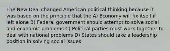 The New Deal changed American political thinking because it was based on the principle that the A) Economy will fix itself if left alone B) Federal government should attempt to solve social and economic problems C) Political parties must work together to deal with national problems D) States should take a leadership position in solving social issues