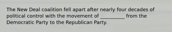 The New Deal coalition fell apart after nearly four decades of political control with the movement of __________ from the Democratic Party to the Republican Party.