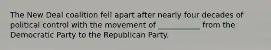 The New Deal coalition fell apart after nearly four decades of political control with the movement of ___________ from the Democratic Party to the Republican Party.