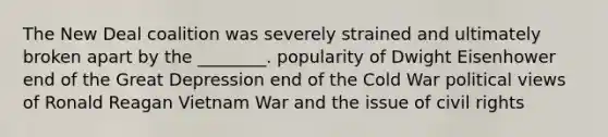 The New Deal coalition was severely strained and ultimately broken apart by the ________. popularity of Dwight Eisenhower end of the Great Depression end of the Cold War political views of Ronald Reagan Vietnam War and the issue of civil rights