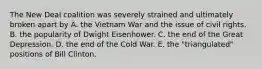 The New Deal coalition was severely strained and ultimately broken apart by A. the Vietnam War and the issue of civil rights. B. the popularity of Dwight Eisenhower. C. the end of the Great Depression. D. the end of the Cold War. E. the "triangulated" positions of Bill Clinton.