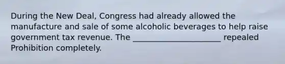 During the New Deal, Congress had already allowed the manufacture and sale of some alcoholic beverages to help raise government tax revenue. The ______________________ repealed Prohibition completely.