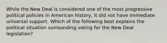 While the New Deal is considered one of the most progressive political policies in American history, it did not have immediate universal support. Which of the following best explains the political situation surrounding voting for the New Deal legislation?