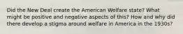 Did the New Deal create the American Welfare state? What might be positive and negative aspects of this? How and why did there develop a stigma around welfare in America in the 1930s?