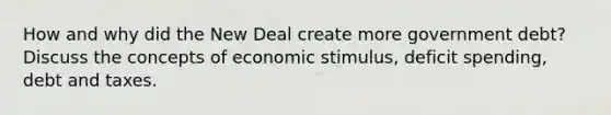 How and why did the New Deal create more government debt? Discuss the concepts of economic stimulus, deficit spending, debt and taxes.