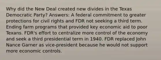 Why did the New Deal created new divides in the Texas Democratic Party? Answers: A federal commitment to greater protections for civil rights and FDR not seeking a third term. Ending farm programs that provided key economic aid to poor Texans. FDR's effort to centralize more control of the economy and seek a third presidential term in 1940. FDR replaced John Nance Garner as vice-president because he would not support more economic controls.