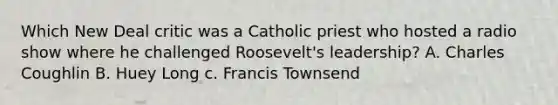 Which New Deal critic was a Catholic priest who hosted a radio show where he challenged Roosevelt's leadership? A. Charles Coughlin B. Huey Long c. Francis Townsend