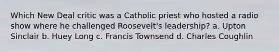 Which New Deal critic was a Catholic priest who hosted a radio show where he challenged Roosevelt's leadership? a. Upton Sinclair b. Huey Long c. Francis Townsend d. Charles Coughlin